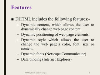 Features
■ DHTML includes the following features:-
– Dynamic content, which allows the user to
dynamically change web page content.
– Dynamic positioning of web page elements.
– Dynamic style which allows the user to
change the web page’s color, font, size or
content.
– Dynamic fonts (Netscape Communicator)
– Data binding (Internet Explorer)
DHTML By Sohaib- UE Okara Campus 6
 