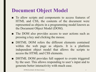 Document Object Model
■ To allow scripts and components to access features of
HTML and CSS, the contents of the document were
represented as objects in a programming model known as
the Document Object Model (DOM).
■ The DOM also provides access to user actions such as
pressing a key and clicking the mouse.
■ DHTML DOM refers the different elements contained
within the web page as objects. It is a platform
independent object model that allows the scripts to
access the HTML and CSS elements.
■ DHTML DOM provides full support to events triggered
by the user. This allows responding to user’s input and to
generate better interactivity with much ease.
DHTML By Sohaib- UE Okara Campus 7
 
