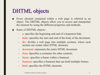 DHTML objects
■ Every element contained within a web page is referred as an
object. The DHTML objects allow you to access and manipulate
the element by using the different properties and methods.
■ Some of DHTML objects:
– a: specifies the beginning and end of a hypertext link.
– body: specifies the start and end of the body of the document.
– div: divides a web page into multiple sections, where each
section can render other HTML elements.
– document: represents the entire HTML document.
– form: Specifies a container for other controls.
– frame: specifies a frame within a frameset.
– frameset: specifies a frameset that can hold multiple frames.
– html: specifies the HTML elements.
DHTML By Sohaib- UE Okara Campus 9
 