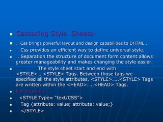  Cascading Style Sheets-
 . Css brings powerful layout and design capabilities to DHTML .
 . Css provides an efficient way to define universal style.
 . Separation the structure of document form content allows
greater manageability and makes changing the style easier.
 The style sheet start and end with
<STYLE>….<STYLE> Tags. Between those tags we
specified all the style attributes. <STYLE>…..<STYLE> Tags
are written within the <HEAD>…..<HEAD> Tags.
 For Example-
 <STYLE Type= “text/CSS”>
 Tag {attribute: value; attribute: value;}
 </STYLE>
 