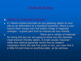 .Rollover Button.
 What is rollover button?
 A rollover button provides an eye-pleasing option to your
site as an alternative to a standard hyperlink. When a user
hovers their mouse over the button image it magically
changes – a great part trick to impress all your friends.
 There are a variety of methods
for doing this but we’ are going to show you the cleanest,
most browser-friendly option. A small caveat, however:
while this method generally works fine on modern
computers (from the last five years or so), you may find it
a little hit-and-miss on anything older, so be cartious.
 