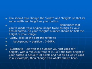  You should also change the “width” and “height” so that its
same width and height as your button.
 Remember that
you’ve made your original image twice as high as your
actual button. So your “height” number should be half the
height of your image.
 Lastly, look at the part the refers to
 background – position : 0-20PX;

 Substitute – 20 with the number you just used for”
height”, with a minus in front of it. So if the total height of
your button is actually 60 pixels and not 40 as we’ve used
in our example, then change it to what’s shown here.
 
