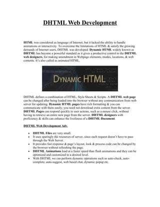 DHTML Web Development


HTML was considered as language of Internet, but it lacked the ability to handle
animations or interactivity. To overcome the limitations of HTML & satisfy the growing
demands of Internet users, DHTML was developed. Dynamic HTML widely known as
DHTML has become a powerful standard as it gives a productive control to the DHTML
web designers, for making amendment in Webpage elements, modes, locations, & web
contents. It’s also called as animated HTML.




DHTML defines a combination of HTML, Style Sheets & Scripts. A DHTML web page
can be changed after being loaded into the browser without any communication from web
server for updating. Dynamic HTML pages have rich formatting & you can
communicate with them easily; you need not download extra content from the server.
DHTML Pages can respond quickly to user actions, such as a mouse click, without
having to retrieve an entire new page from the server. DHTML designers with
proficiency & skills can enhance the liveliness of a DHTML Document.

DHTML Web Development Adv.

   •   DHTML Files are very small.
   •   It uses sparingly the resources of server, since each request doesn’t have to pass
       through the Web Server.
   •   It provides fast response & page’s layout, look & process code can be changed by
       the browser without refreshing the page.
   •   DHTML Animations load at a faster speed than flash animations and they can be
       optimized and customized to a desired level.
   •   With DHTML we can perform dynamic operations such as auto-check, auto-
       complete, auto-suggest, web based chat, dynamic popup etc.
 