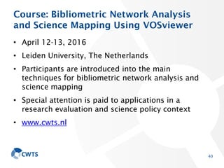 Course: Bibliometric Network Analysis
and Science Mapping Using VOSviewer
• April 12-13, 2016
• Leiden University, The Netherlands
• Participants are introduced into the main
techniques for bibliometric network analysis and
science mapping
• Special attention is paid to applications in a
research evaluation and science policy context
• www.cwts.nl
40
 