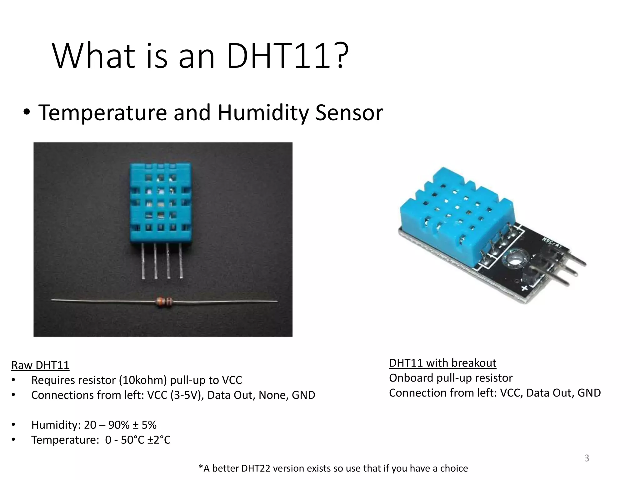 What is an DHT11?
• Temperature and Humidity Sensor
3
Raw DHT11
• Requires resistor (10kohm) pull-up to VCC
• Connections from left: VCC (3-5V), Data Out, None, GND
• Humidity: 20 – 90% ± 5%
• Temperature: 0 - 50°C ±2°C
DHT11 with breakout
Onboard pull-up resistor
Connection from left: VCC, Data Out, GND
*A better DHT22 version exists so use that if you have a choice