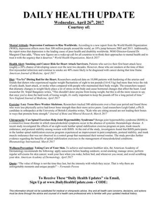 To Receive These “Daily Health Updates” via Email,
Sign Up at www.DailyHealthUpdate.com - CODE: .
This information should not be substituted for medical or chiropractic advice. Any and all health care concerns, decisions, and actions
must be done through the advice and counsel of a health care professional who is familiar with your updated medical history.
DAILY HEALTH UPDATE
Wednesday, April 26th
, 2017
Courtesy of:
Mental Attitude: Depression Continues to Rise Worldwide. According to a new report from the World Health Organization
(WHO), depression affects more than 300 million people around the world, an 18% jump between 2005 and 2015. Additionally,
the report notes that depression is the leading cause of poor health and disability worldwide. WHO Director-General Dr.
Margaret Chan adds, "These new figures are a wake-up call for all countries to re-think their approaches to mental health and to
treat it with the urgency that it deserves." World Health Organization, March 2017
Health Alert: Smoking and Cancer Risk for Heart Attack Survivors. Patients who survive their first heart attack have
roughly a 20% chance of developing cancer over the next two decades. However, those who are smokers at the time of their
first myocardial infarction and continue to smoke are 40% more likely to be diagnosed with cancer during that time frame.
American Journal of Medicine, April 2017
Diet: “Yo-Yo” Dieting Bad for the Heart. Researchers analyzed data on 10,000 patients with hardening of the arteries and
founds that dieters who experienced regular weight fluctuations of eight to ten pounds (3.6-4.5 kg) had more than twice the risk
of early death, heart attack, or stroke when compared with people who maintained their body weight. The researchers suspect
that dramatic changes in weight likely place a lot of stress on the body and cause hormonal changes that affect the heart. Lead
researcher Dr. Sripal Bangalore writes, "This shouldn't deter anyone from losing weight, but this is all the more reason to say
that once you've done the hard work of losing weight, it's really important to keep the pounds off for a long period of time."
New England Journal of Medicine, April 2017
Exercise: Lazy Teens Have Weaker Skeletons. Researchers tracked 300 adolescents over a four-year period and found those
who were less physically active had lower bone strength than their more active peers. Lead researchers Leigh Gabel, a Ph.D.
candidate in orthopedics at the University of British Columbia writes, "Kids who are sitting around are not loading their bones
in ways that promote bone strength." Journal of Bone and Mineral Research, March 2017
Chiropractic: Can Spinal Exercises Help Joint Hypermobility Syndrome? Benign joint hypermobility syndrome (BJHS) is
a connective tissue disorder in which musculoskeletal symptoms occur in the absence of systemic rheumatologic disease. A
recent study investigated the effects of an eight-week lumbar spinal stabilization exercise program on pain, trunk muscle
endurance, and postural stability among women with BJHS. At the end of the study, investigators found that BJHS participants
in the lumbar spinal stabilization exercise program experienced an improvement in pain complaints, postural stability, and trunk
muscle endurance that was not observed in a control group that maintained their normal routine. The study provides further
evidence regarding the benefits of spinal stabilization exercises in the management of musculoskeletal conditions.
Rheumatology International, March 2017
Wellness/Prevention: Taking Care of Your Skin. To achieve and maintain healthier skin, the American Academy of
Dermatology recommends the following: apply sunscreen before heading outdoors; avoid smoking; manage stress; perform
regular self-exams for skin cancer; wash your face when you wake, before bed, and whenever you sweat; and avoid scrubbing
your skin. American Academy of Dermatology, April 2017
Quote: “The value of things is not the time they last, but the intensity with which they occur. That is why there are
unforgettable moments and unique people!” ~ Fernando Pessoa
Kip Rode, D.C.
(858) 391-1372
92064RODE
 