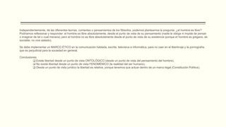 Independientemente, de las diferentes teorías, corrientes o pensamientos de los filósofos, podemos plantearnos la pregunta: ¿el hombre es libre?
Podríamos reflexionar y responder: el hombre es libre absolutamente, desde el punto de vista de su pensamiento (nadie le obliga ni impide de pensar
o imaginar de tal o cual manera); pero el hombre no es libre absolutamente desde el punto de vista de su existencia (porque el hombre es gregario, es
sociable, no vive aislado).
Se debe implementar un MARCO ÉTICO en la comunicación hablada, escrita, televisiva e informática, para no caer en el libertinaje y la pornografía,
que es perjudicial para la sociedad en general.
Conclusiones
 Existe libertad desde un punto de vista ONTOLÓGICO (desde un punto de vista del pensamiento del hombre).
 No existe libertad desde un punto de vista FENOMÉNICO (la realidad del ser humano).
 Desde un punto de vista jurídico la libertad es relativa, porque tenemos que actuar dentro de un marco legal (Constitución Política).
 
