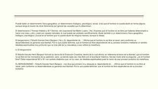 Puede haber un determinismo físico-geográfico, un determinismo biológico, psicológico, social, a los que el hombre no puede eludir en forma alguna,
aunque tenga la ilusión de obrar libremente por ignorar las causales que lo determinan.
El determinismo | Thomas Hobbes y B F Skinner, otro exponente fue Martín Lutero. | No | Expresa que el hombre no es libre por hallarse determinado a
hacer una cosa u otra, y esto por causas naturales, lo cual puede ser probado científicamente. Alude también a un determinismo físico-geográfico,
biológico, psicológico y social en el hombre que no puede eludir de ninguna manera, aunque lo desee.
El bergsonismo | Filósofo francés Henri Bergson | No y Si, dependiente de… | Afirma que el hombre no es libre al nacer, pero conforme va
desarrollándose va ganando esa libertad. Por lo que puede definirse, que el hombre es libre dependiendo de su proceso evolutivo mediante un sentido
idealista-espiritualista muy profundo que va más allá de su naturaleza, a eso refiere la metafísica
4. El bergsonismo
El filósofo francés Henri Bergson formuló su teoría de la Evolución Creadora, dentro de la cual afirma, en referencia al tema de la libertad, que el hombre
no es libre en los momentos de su aparición, pero, va siendo cada vez más libre con el acontecer histórico. De ese modo ante la pregunta: ¿es el hombre
libre? Debe responderse NO o SÍ, con sentido dialéctico que, en su caso, es idealista-espiritualista pues la razón de ese proceso evolutivo es metafísica.
EL BERGSONISMO : Filósofo francés Henri Bergson , nos dice que primero no y después si, dependiente de… , Afirma que el hombre no es libre al
nacer, pero conforme va desarrollándose va ganando esa libertad. Por lo que puede definirse, que el hombre es libre dependiendo de su proceso
evolutivo.
 