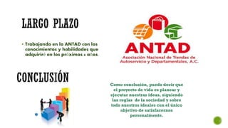  Trabajando en la ANTAD con los
conocimientos y habilidades que
adquiriré en los próximos 6 años.
Como conclusión, puedo decir que
el proyecto de vida es planear y
ejecutar nuestras ideas, siguiendo
las reglas de la sociedad y sobre
todo nuestros ideales con el único
objetivo de satisfacernos
personalmente.
 