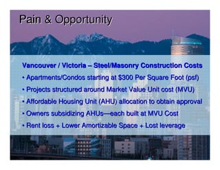 Pain & Opportunity



Vancouver / Victoria – Steel/Masonry Construction Costs
• Apartments/Condos starting at $300 Per Square Foot (psf)
• Projects structured around Market Value Unit cost (MVU)
• Affordable Housing Unit (AHU) allocation to obtain approval
• Owners subsidizing AHUs—each built at MVU Cost
• Rent loss + Lower Amortizable Space + Lost leverage
 