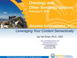 Ontology and
                                 Other Semantic Options
                                 February 9, 2012




                                  Access Innovations, Inc.
             Leveraging Your Content Semantically
                                             Jay Ven Eman, Ph.D., CEO
                                                  j_ven_eman@accessinn.com
                                                      www.accessinn.com
                                                     www.dataharmony.com
                                                        +1.505.998.0800
                                                       Albuquerque, NM




© 2012. Access Innovations, Inc. All rights reserved.
 