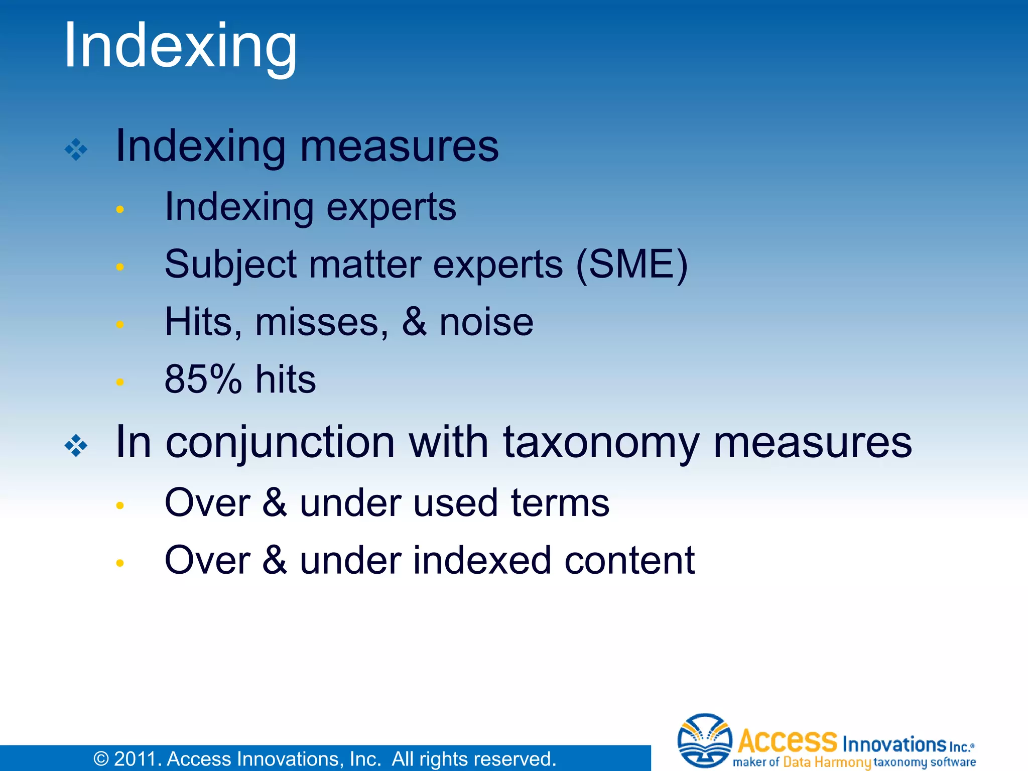 Indexing
     Indexing measures
      •     Indexing experts
      •     Subject matter experts (SME)
      •     Hits, misses, & noise
      •     85% hits
     In conjunction with taxonomy measures
      •     Over & under used terms
      •     Over & under indexed content



    © 2011. Access Innovations, Inc. All rights reserved.
 