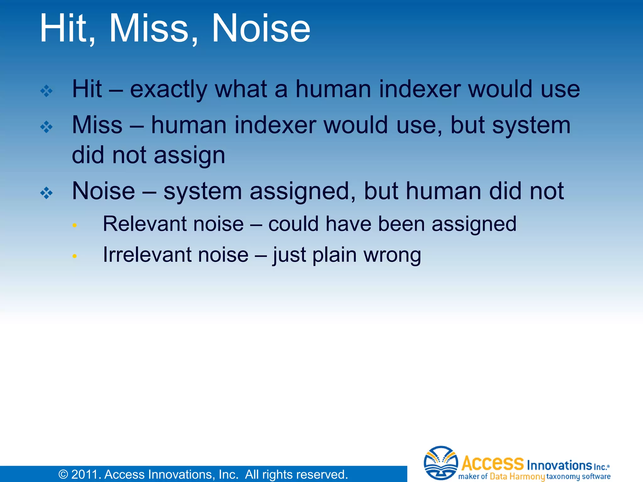 Hit, Miss, Noise
     Hit – exactly what a human indexer would use
     Miss – human indexer would use, but system
      did not assign
     Noise – system assigned, but human did not
      •     Relevant noise – could have been assigned
      •     Irrelevant noise – just plain wrong




    © 2011. Access Innovations, Inc. All rights reserved.
 