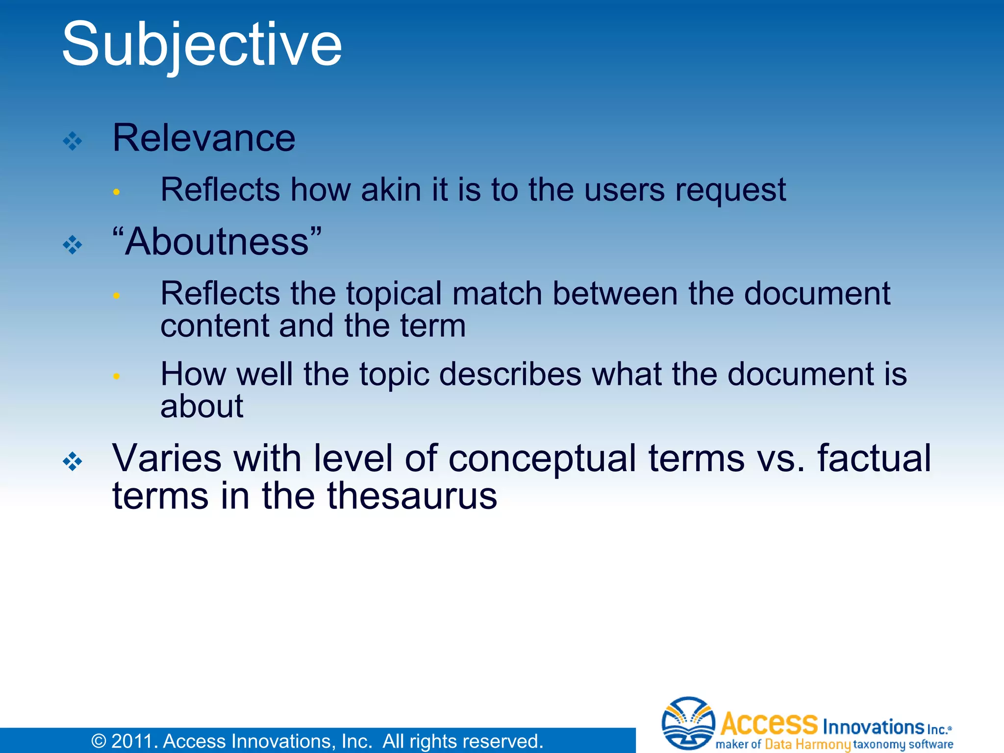 Subjective
     Relevance
      •     Reflects how akin it is to the users request
     “Aboutness”
      •     Reflects the topical match between the document
            content and the term
      •     How well the topic describes what the document is
            about
     Varies with level of conceptual terms vs. factual
      terms in the thesaurus




    © 2011. Access Innovations, Inc. All rights reserved.
 