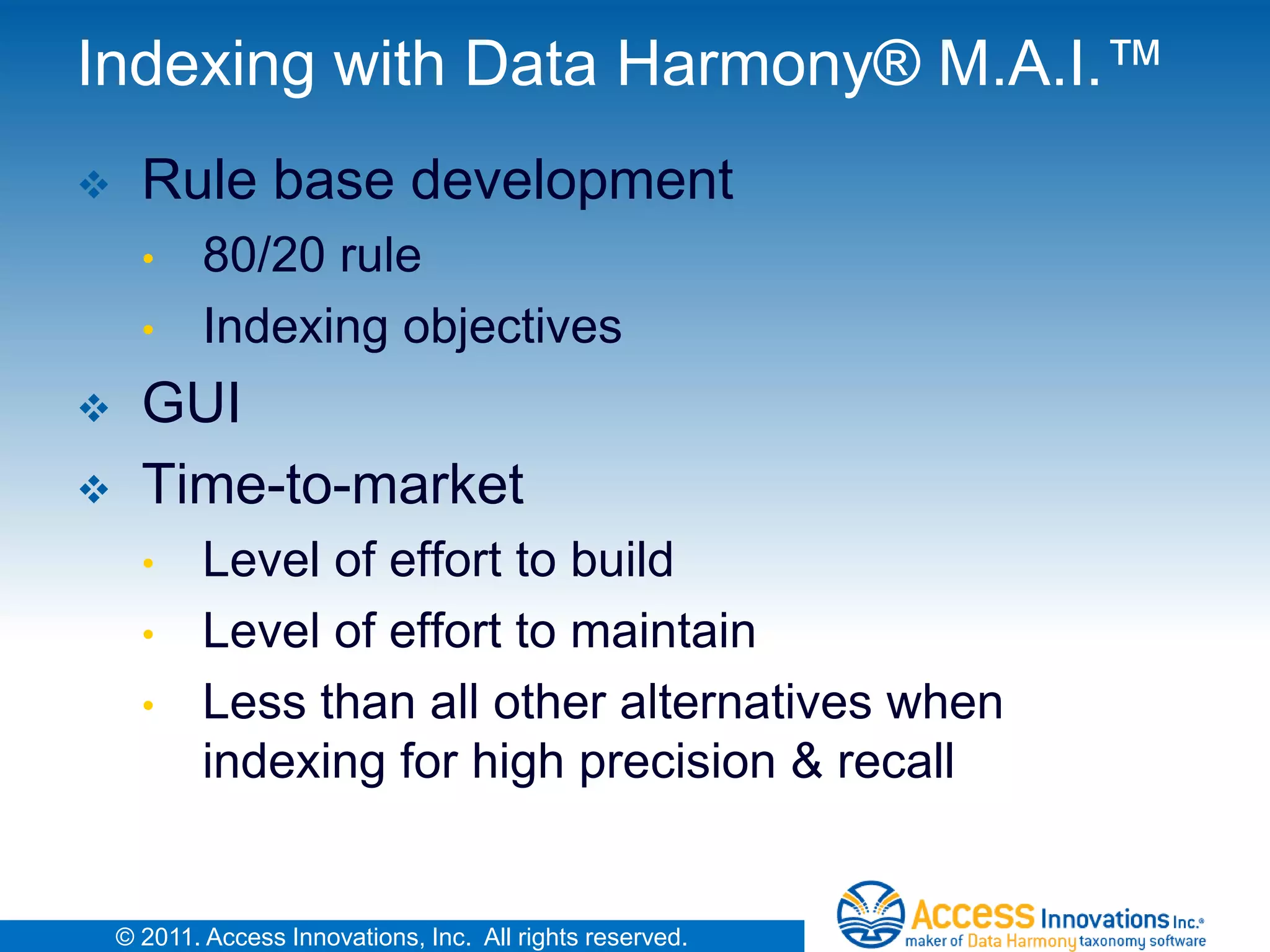 Indexing with Data Harmony® M.A.I.™
     Rule base development
      •     80/20 rule
      •     Indexing objectives
     GUI
     Time-to-market
      •     Level of effort to build
      •     Level of effort to maintain
      •     Less than all other alternatives when
            indexing for high precision & recall


    © 2011. Access Innovations, Inc. All rights reserved.
 