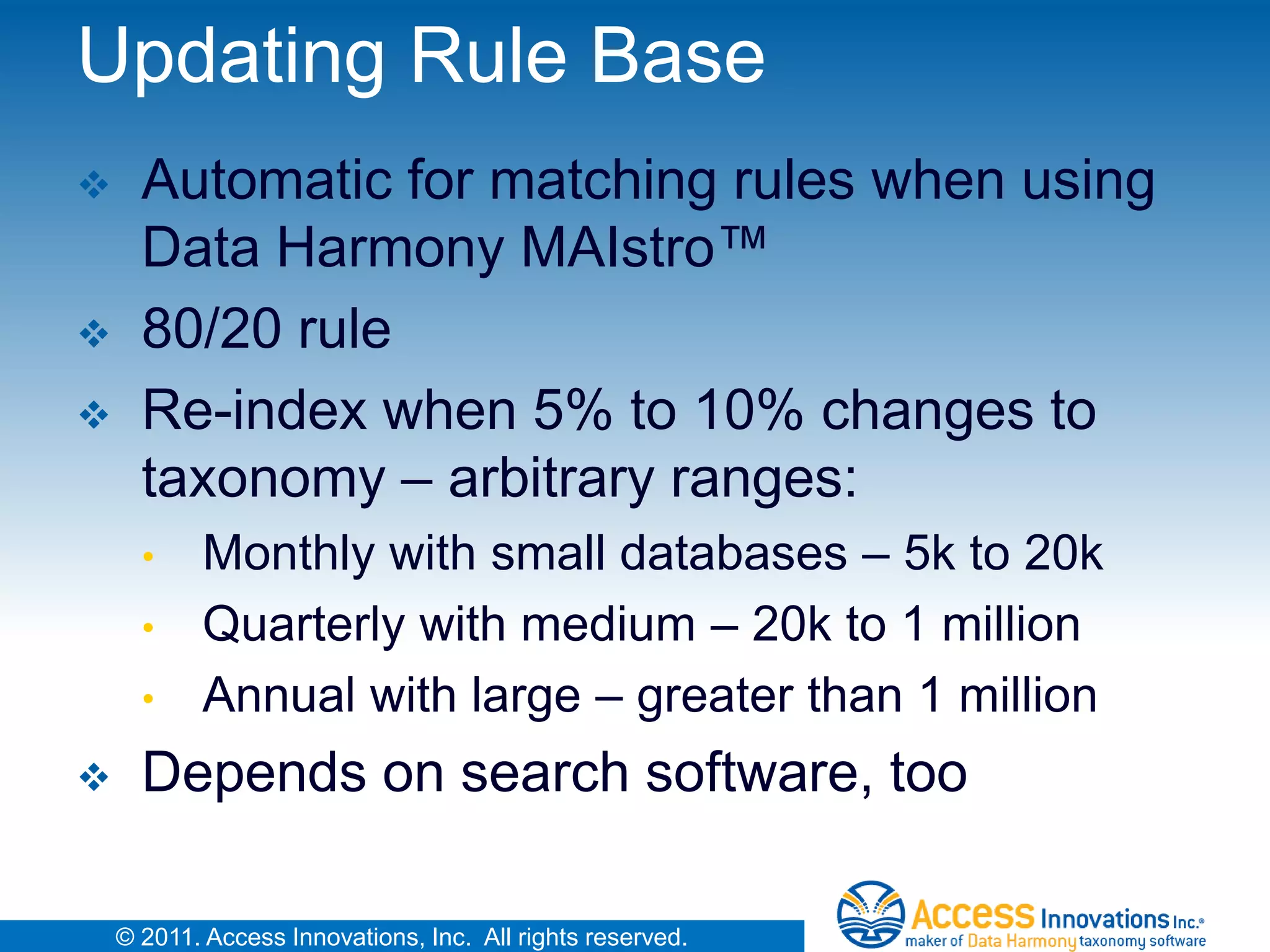 Updating Rule Base
     Automatic for matching rules when using
      Data Harmony MAIstro™
     80/20 rule
     Re-index when 5% to 10% changes to
      taxonomy – arbitrary ranges:
      •     Monthly with small databases – 5k to 20k
      •     Quarterly with medium – 20k to 1 million
      •     Annual with large – greater than 1 million
     Depends on search software, too

    © 2011. Access Innovations, Inc. All rights reserved.
 