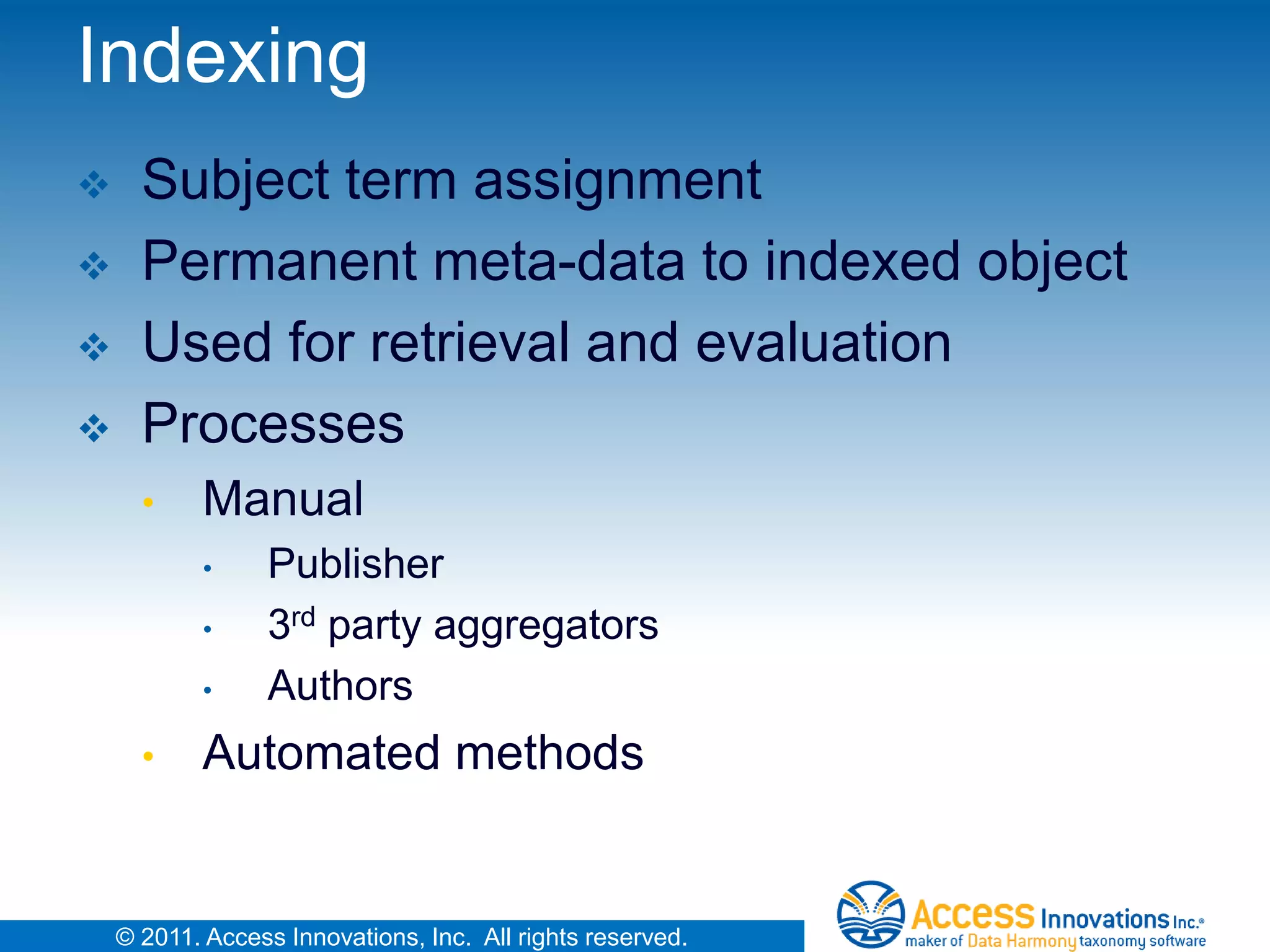 Indexing
     Subject term assignment
     Permanent meta-data to indexed object
     Used for retrieval and evaluation
     Processes
      •     Manual
            •     Publisher
            •     3rd party aggregators
            •     Authors
      •     Automated methods


    © 2011. Access Innovations, Inc. All rights reserved.
 