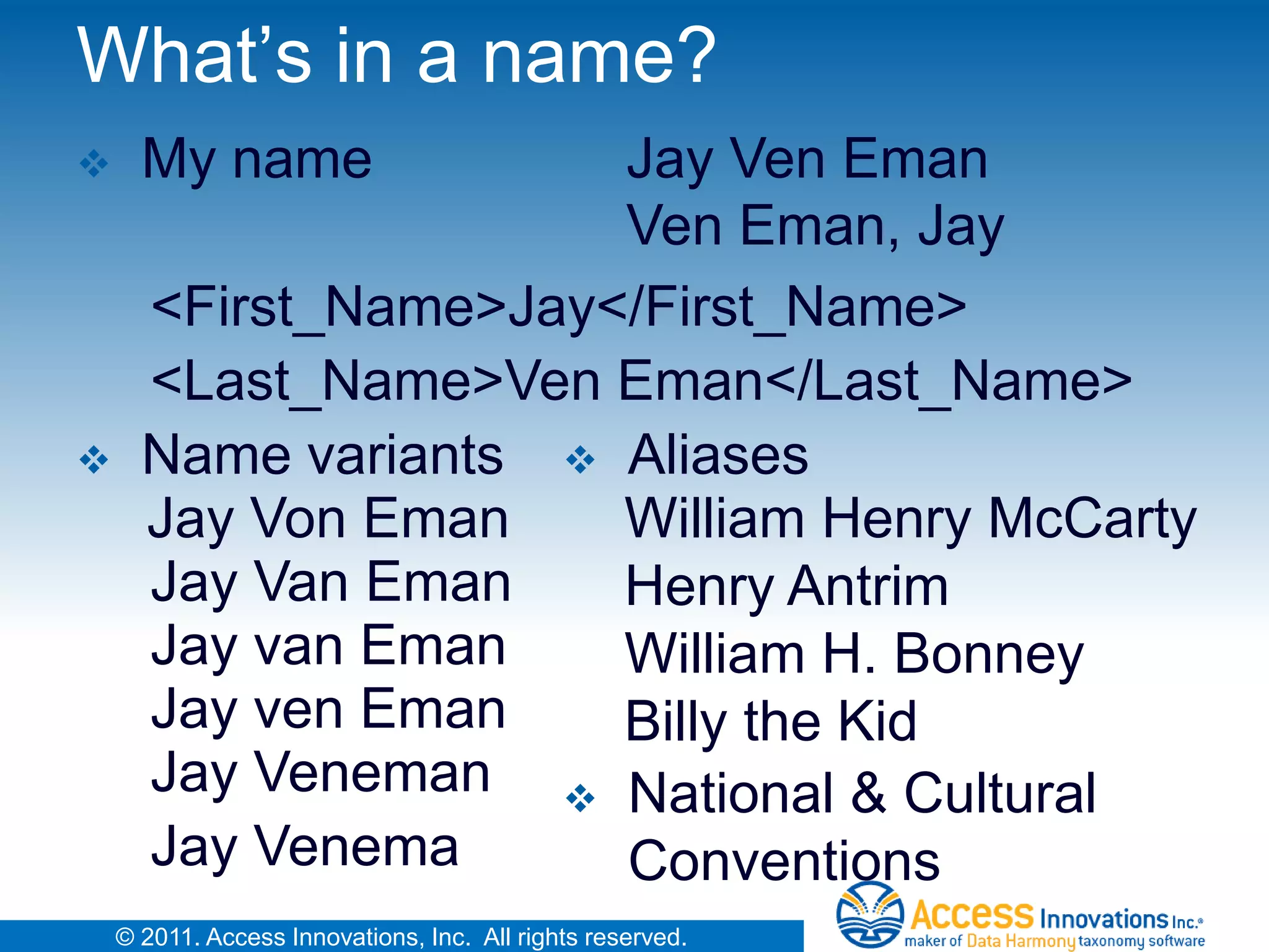 What’s in a name?
     My name         Jay Ven Eman
                      Ven Eman, Jay
      <First_Name>Jay</First_Name>
      <Last_Name>Ven Eman</Last_Name>
     Name variants  Aliases
      Jay Von Eman    William Henry McCarty
      Jay Van Eman    Henry Antrim
      Jay van Eman    William H. Bonney
      Jay ven Eman    Billy the Kid
      Jay Veneman  National & Cultural
      Jay Venema      Conventions
    © 2011. Access Innovations, Inc. All rights reserved.
 