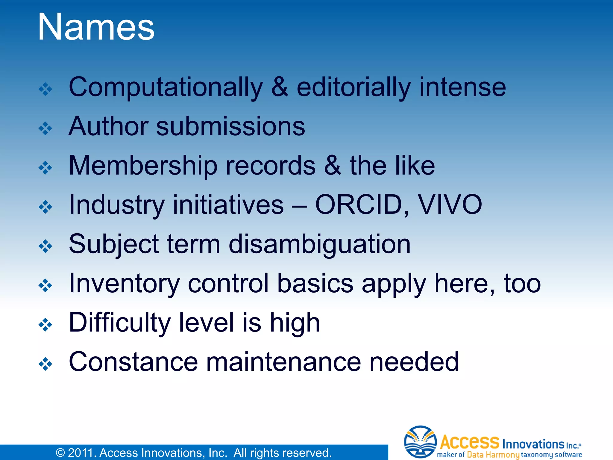 Names
     Computationally & editorially intense
     Author submissions
     Membership records & the like
     Industry initiatives – ORCID, VIVO
     Subject term disambiguation
     Inventory control basics apply here, too
     Difficulty level is high
     Constance maintenance needed


    © 2011. Access Innovations, Inc. All rights reserved.
 