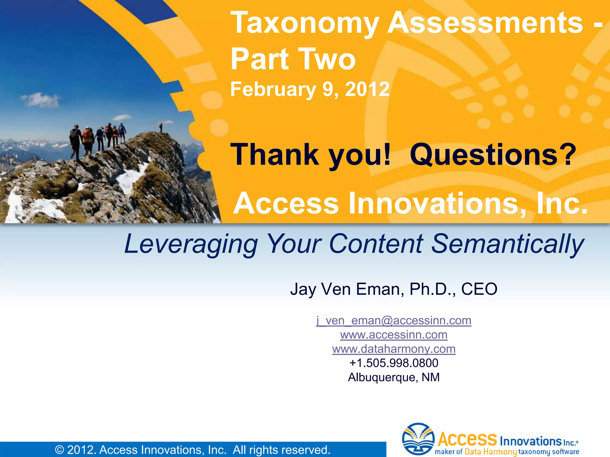 Taxonomy Assessments -
                                 Part Two
                                 February 9, 2012


                                 Thank you! Questions?
                                  Access Innovations, Inc.
             Leveraging Your Content Semantically
                                             Jay Ven Eman, Ph.D., CEO
                                                  j_ven_eman@accessinn.com
                                                      www.accessinn.com
                                                     www.dataharmony.com
                                                        +1.505.998.0800
                                                       Albuquerque, NM




© 2012. Access Innovations, Inc. All rights reserved.
 