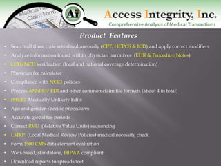 Product Features
•   Search all three code sets simultaneously (CPT, HCPCS & ICD) and apply correct modifiers
•   Analyze information found within physician narratives (EHR & Procedure Notes)
•   LCD/NCD verification (local and national coverage determination)
•   Physician fee calculator
•   Compliance with NCCI policies
•   Process ANSI 837 EDI and other common claim file formats (about 4 in total)
•   (MUE) Medically Unlikely Edits
•   Age and gender-specific procedures
•   Accurate global fee periods
•   Correct RVU (Relative Value Units) sequencing
•   LMRP (Local Medical Review Policies) medical necessity check
•   Form 1500 CMS data element evaluation
•   Web-based, standalone, HIPAA compliant
•   Download reports to spreadsheet
 