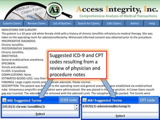 Submit Claims       Review Claims       List of Batches     Search for Claims       Edit Claims        Admin          Help

INDICATIONS FOR SURGERY:
The patient is a 10-year-old white female child with a history of chronic tonsillitis refractory to medical therapy. She was
taken to the operating room for adenotonsillectomy. Witnessed informed consent was obtained prior to the procedure.
PREOPERATIVE DIAGNOSIS:
Chronic tonsillitis.
POSTOPERATIVE DIAGNOSIS:
Chronic tonsillitis.
ANESTHESIA:                           Suggested ICD-9 and CPT
General endotracheal anesthesia.
SPECIMEN:                             codes resulting from a
Tonsils and adenoids.
FLUIDS: Crystalloid.
                                      review of physician and
COMPLICATIONS: None.                  procedure notes
ESTIMATED BLOOD LOSS: Less than 20 cc.
FINDINGS: Large cryptic tonsils and moderate adenoids. Palate normal.
DESCRIPTION: The patient was brought to the operating room and general anesthesia was established via endotracheal
tube. Intravenous ampicillin and Decadron were administered. She was placed in the rose position. A Crowe-Davis mouth
gag was inserted. The adenoids were removed with the adenoid curet. The nasopharynx was packed. The tonsils were
removed using electrocautery to dissect between the superior constrictor muscle and the tonsillar capsule. Hemostasis
                                               ICD9 code
was achieved with suction cautery. With adequate hemostasis, the pharynx was irrigated and suctioned free of      CPT code
secretions. The stomach was emptied free of secretions. She was awakened from anesthesia without difficulty.
 