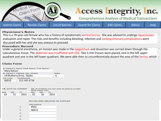 Submit Claims          Review Claims     List of Batches   Search for Claims      Edit Claims        Admin         Help


This is a 70-year-old female who has a history of symptomatic ventral hernia. She was advised to undergo laparoscopic
evaluation and repair. The risks and benefits including bleeding, infection and cardiopulmonary complications were
discussed with her and she was anxious to proceed.

Under a general anesthesia, an incision was made in the epigastrium and dissection was carried down through the
subcutaneous tissue. The abdomen was insufflated with C02. Two 5 mm trocars were placed, one in the left upper
quadrant and one in the left lower quadrant. We were able then to circumferentially dissect the area of the hernia, which



 Mary Nelson
 18 Mulberry Drive, Skokie                    IL
 60010         312-345-6736




 03      15     2011      02     16    2011



                         8502
                         90472
 