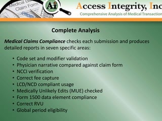 Complete Analysis
Medical Claims Compliance checks each submission and produces
detailed reports in seven specific areas:

   •   Code set and modifier validation
   •   Physician narrative compared against claim form
   •   NCCI verification
   •   Correct fee capture
   •   LCD/NCD compliant usage
   •   Medically Unlikely Edits (MUE) checked
   •   Form 1500 data element compliance
   •   Correct RVU
   •   Global period eligibility
 