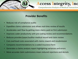 Provider Benefits

• Reduces risk of compliance audits
• Expedites claims submission and allows real-time review of results
• Accelerates cash flow by getting more claims paid on first submission
• Improves coder productivity with pre-coding review and recommendations
• Reduces provider/payer/auditor medical record and claim review
• Cuts overhead costs associated with claims rework and resubmission
• Compares recommendations to a coded insurance form
• Generates a claims analysis report highlighting variances and errors
• More accurate claim submissions mean reduced rejections and denials
 