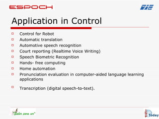 Application in Control Control for Robot  Automatic translation  Automotive speech recognition Court reporting (Realtime Voice Writing)  Speech Biometric Recognition  Hands- free computing Home automation Pronunciation evaluation in computer-aided language learning applications  Transcription (digital speech-to-text).   
