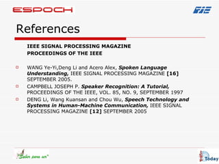 References IEEE SIGNAL PROCESSING MAGAZINE PROCEEDINGS OF THE IEEE WANG Ye-Yi,Deng Li and Acero Alex,  Spoken Language Understanding,  IEEE SIGNAL PROCESSING MAGAZINE  [16]  SEPTEMBER 2005. CAMPBELL JOSEPH P.  Speaker Recognition: A Tutorial,  PROCEEDINGS OF THE IEEE, VOL. 85, NO. 9, SEPTEMBER 1997 DENG Li, Wang Kuansan and Chou Wu,  Speech Technology and Systems in Human-Machine Communication,  IEEE SIGNAL PROCESSING MAGAZINE  [12]  SEPTEMBER 2005 