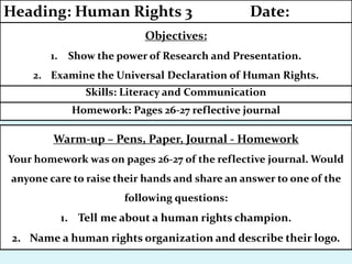 Homework: Pages 26-27 reflective journal
Skills: Literacy and Communication
Objectives:
1. Show the power of Research and Presentation.
2. Examine the Universal Declaration of Human Rights.
Heading: Human Rights 3 Date:
Warm-up – Pens, Paper, Journal - Homework
Your homework was on pages 26-27 of the reflective journal. Would
anyone care to raise their hands and share an answer to one of the
following questions:
1. Tell me about a human rights champion.
2. Name a human rights organization and describe their logo.
 