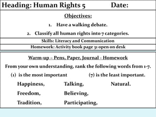 Homework: Activity book page 31 open on desk
Skills: Literacy and Communication
Objectives:
1. Have a walking debate.
2. Classify all human rights into 7 categories.
Heading: Human Rights 5 Date:
Warm-up – Pens, Paper, Journal - Homework
From your own understanding, rank the following words from 1-7.
(1) is the most important (7) is the least important.
Happiness, Talking, Natural.
Freedom, Believing,
Tradition, Participating,
 