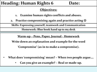 Homework: Blue book hand up to my desk
Skills: Expressing yourself, teamwork and Communication
Objectives:
1. Examine human rights conflicts and abuses.
2. Practice compromising again and practice acting 
Heading: Human Rights 6 Date:
Warm-up – Pens, Paper, Journal - Homework
Write down an explanation and example for the word
‘Compromise’ (as in to make a compromise).
• What does ‘compromising’ mean? – When two people argue….
• Can you give an example? – Real or made-up.
 