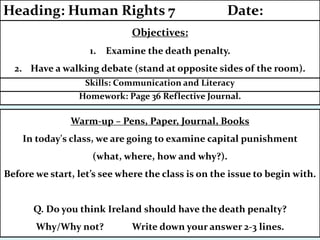 Homework: Page 36 Reflective Journal.
Skills: Communication and Literacy
Objectives:
1. Examine the death penalty.
2. Have a walking debate (stand at opposite sides of the room).
Heading: Human Rights 7 Date:
Warm-up – Pens, Paper, Journal, Books
In today's class, we are going to examine capital punishment
(what, where, how and why?).
Before we start, let’s see where the class is on the issue to begin with.
Q. Do you think Ireland should have the death penalty?
Why/Why not? Write down your answer 2-3 lines.
 
