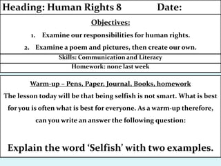 Homework: none last week
Skills: Communication and Literacy
Objectives:
1. Examine our responsibilities for human rights.
2. Examine a poem and pictures, then create our own.
Heading: Human Rights 8 Date:
Warm-up – Pens, Paper, Journal, Books, homework
The lesson today will be that being selfish is not smart. What is best
for you is often what is best for everyone. As a warm-up therefore,
can you write an answer the following question:
Explain the word ‘Selfish’ with two examples.
 