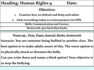 Homework: give back blue books
Skills: Communication and Literacy
Objectives:
1. Examine how we defend and help each other.
2. Link everything today to action projects in CSPE.
Heading: Human Rights 9 Date:
Warm-up – Pens, Paper, Journal, Books, homework
Scenario: You see someone being bullied in another class. The
best option is to make adults aware of this. The worst option is
to physically attack or threaten the bully.
Can you write down and name a third option? Your objective is
to stop the bullying.
 