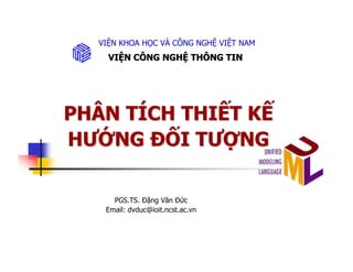 VIỆN KHOA HỌC VÀ CÔNG NGHỆ VIỆT NAM
    VIỆN CÔNG NGHỆ THÔNG TIN




PHÂN TÍCH THIẾT KẾ
HƯỚNG ĐỐI TƯỢNG

     PGS.TS. Đặng Văn Đức
   Email: dvduc@ioit.ncst.ac.vn
 