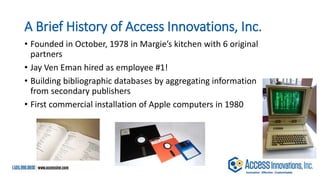 A Brief History of Access Innovations, Inc.
• Founded in October, 1978 in Margie’s kitchen with 6 original
partners
• Jay Ven Eman hired as employee #1!
• Building bibliographic databases by aggregating information
from secondary publishers
• First commercial installation of Apple computers in 1980
 