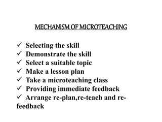 MECHANISMOF MICROTEACHING
 Selecting the skill
 Demonstrate the skill
 Select a suitable topic
 Make a lesson plan
 Take a microteaching class
 Providing immediate feedback
 Arrange re-plan,re-teach and re-
feedback
 