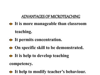 ADVANTAGES OF MICROTEACHING
It is more manageable than classroom
teaching.
It permits concentration.
On specific skill to be demonstrated.
It is help to develop teaching
competency.
It help to modify teacher’s behaviour.
 