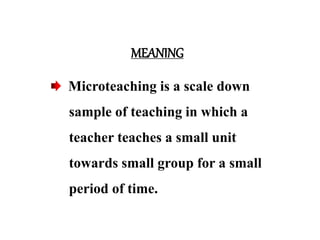 MEANING
Microteaching is a scale down
sample of teaching in which a
teacher teaches a small unit
towards small group for a small
period of time.
 