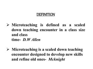 DEFINITION
 Microteaching is defined as a scaled
down teaching encounter in a class size
and class
time- D.W Allen
 Microteaching is a scaled down teaching
encounter designed to develop new skills
and refine old ones- Mcknight
 