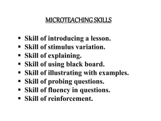 MICROTEACHING SKILLS
 Skill of introducing a lesson.
 Skill of stimulus variation.
 Skill of explaining.
 Skill of using black board.
 Skill of illustrating with examples.
 Skill of probing questions.
 Skill of fluency in questions.
 Skill of reinforcement.
 