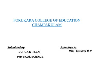 PORUKARA COLLEGE OF EDUCATION
CHAMPAKULAM
Submitted to
Mrs. SINDHU M V
Submitted by
DURGA S PILLAI
PHYSICAL SCIENCE
 