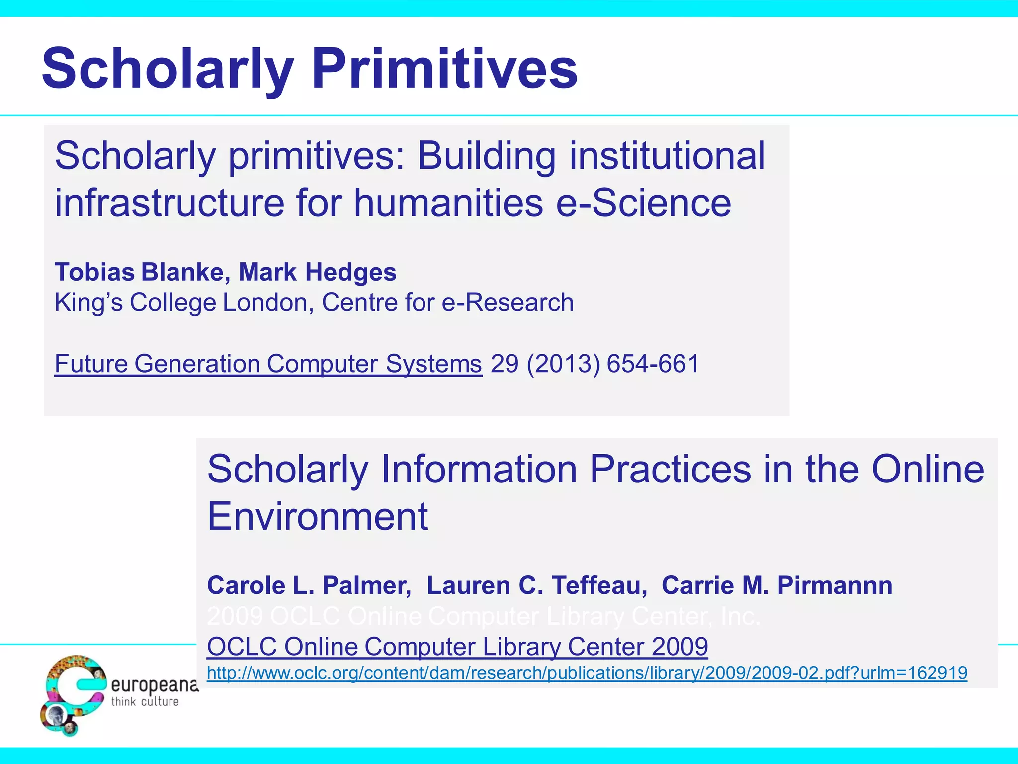 Scholarly Primitives
Scholarly primitives: Building institutional
infrastructure for humanities e-Science
Tobias Blanke, Mark Hedges
King’s College London, Centre for e-Research
Future Generation Computer Systems 29 (2013) 654-661

Scholarly Information Practices in the Online
Environment
Carole L. Palmer, Lauren C. Teffeau, Carrie M. Pirmannn
2009 OCLC Online Computer Library Center, Inc.
OCLC Online Computer Library Center 2009
http://www.oclc.org/content/dam/research/publications/library/2009/2009-02.pdf?urlm=162919

 