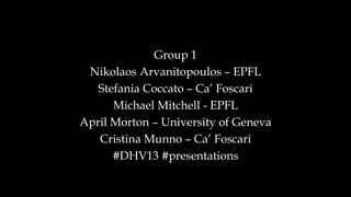 Group 1
Nikolaos Arvanitopoulos – EPFL
Stefania Coccato – Ca’ Foscari
Michael Mitchell - EPFL
April Morton – University of Geneva
Cristina Munno – Ca’ Foscari
#DHV13 #presentations
 