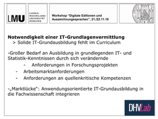 Workshop “Digitale Editionen und
Auszeichnungssprachen”, 21./22.11.16
Notwendigkeit einer IT-Grundlagenvermittlung
> Solide IT-Grundausbildung fehlt im Curriculum
-Großer Bedarf an Ausbildung in grundlegenden IT- und
Statistik-Kenntnissen durch sich verändernde
- Anforderungen in Forschungsprojekten
- Arbeitsmarktanforderungen
- Anforderungen an quellenkritische Kompetenzen
-„Marktlücke“: Anwendungsorientierte IT-Grundausbildung in
die Fachwissenschaft integrieren
 
