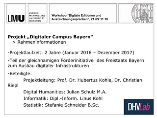 Workshop “Digitale Editionen und
Auszeichnungssprachen”, 21./22.11.16
Projekt „Digitaler Campus Bayern“
> Rahmeninformationen
-Projektlaufzeit: 2 Jahre (Januar 2016 – Dezember 2017)
-Teil der gleichnamigen Förderinitiative des Freistaats Bayern
zum Ausbau digitaler Infrastrukturen
-Beteiligte:
Projektleitung: Prof. Dr. Hubertus Kohle, Dr. Christian
Riepl
Digital Humanities: Julian Schulz M.A.
Informatik: Dipl.-Inform. Linus Kohl
Statistik: Stefanie Schneider B.Sc.
 