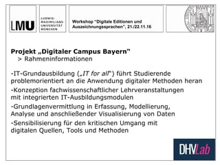 Workshop “Digitale Editionen und
Auszeichnungssprachen”, 21./22.11.16
Projekt „Digitaler Campus Bayern“
> Rahmeninformationen
-IT-Grundausbildung („IT for all“) führt Studierende
problemorientiert an die Anwendung digitaler Methoden heran
-Konzeption fachwissenschaftlicher Lehrveranstaltungen
mit integrierten IT-Ausbildungsmodulen
-Grundlagenvermittlung in Erfassung, Modellierung,
Analyse und anschließender Visualisierung von Daten
-Sensibilisierung für den kritischen Umgang mit
digitalen Quellen, Tools und Methoden
 